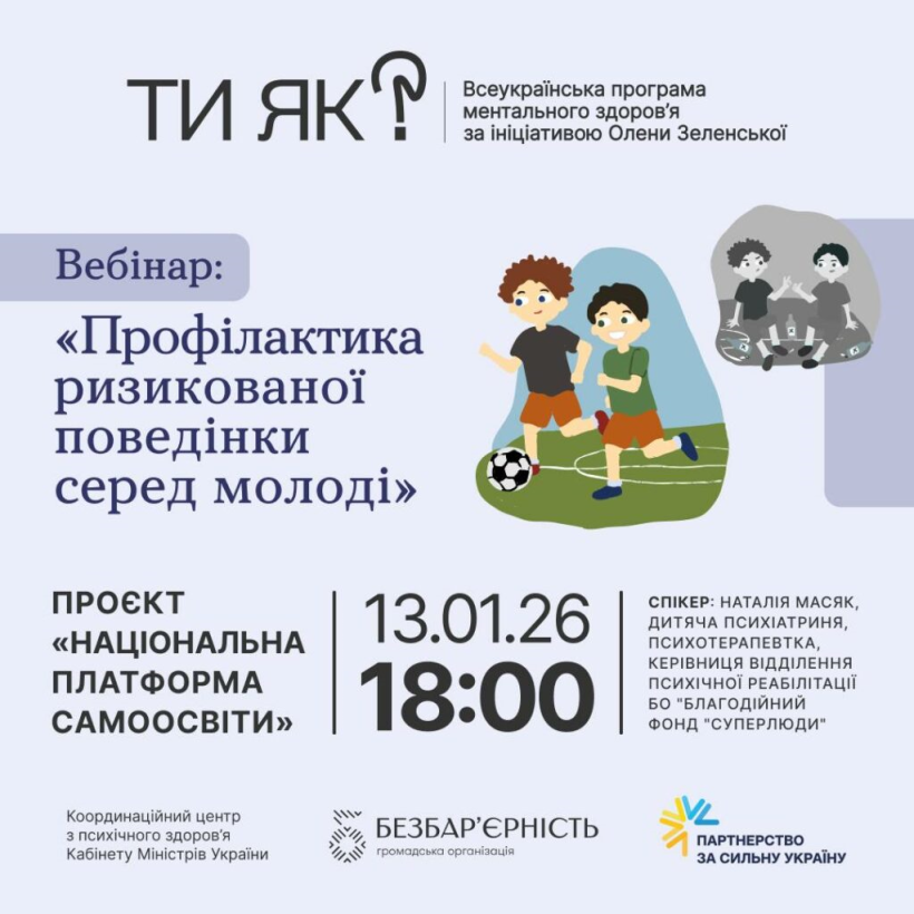 На зображенні — інформаційний постер про вебінар у межах Всеукраїнської програми ментального здоров’я «Ти як?», ініційованої Оленою Зеленською.

У центрі уваги — анонс вебінару «Профілактика ризикованої поведінки серед молоді» в межах проєкту «Національна платформа самоосвіти». Вказано дату й час проведення: 13 січня 2026 року о 18:00.

Праворуч розміщені ілюстрації дітей: двоє хлопців грають у футбол як символ активного та здорового дозвілля, поруч — стилізоване зображення, що натякає на ризиковану поведінку, як контраст.

Також зазначена інформація про спікерку — Наталію Масяк, дитячу психіатриню та психотерапевтку, керівницю відділення психічної реабілітації БО «Благодійний фонд “Суперлюди”».

У нижній частині постера — логотипи партнерів і організацій: Координаційного центру з психічного здоров’я Кабінету Міністрів України, ГО «Безбар’єрність» та ініціативи «Партнерство за сильну Україну». Загальний стиль — спокійний, інформативний, у світлих тонах.